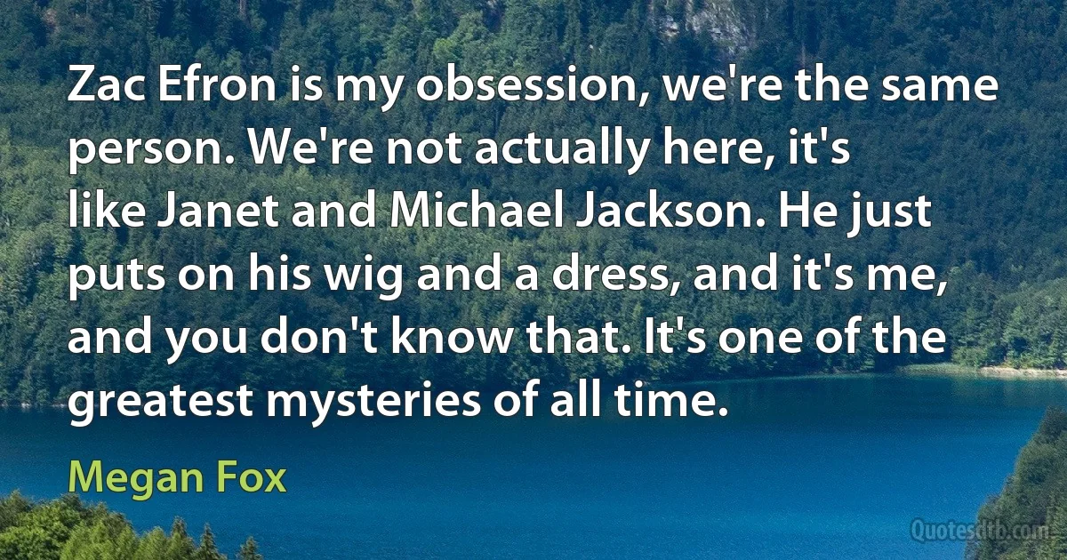 Zac Efron is my obsession, we're the same person. We're not actually here, it's like Janet and Michael Jackson. He just puts on his wig and a dress, and it's me, and you don't know that. It's one of the greatest mysteries of all time. (Megan Fox)