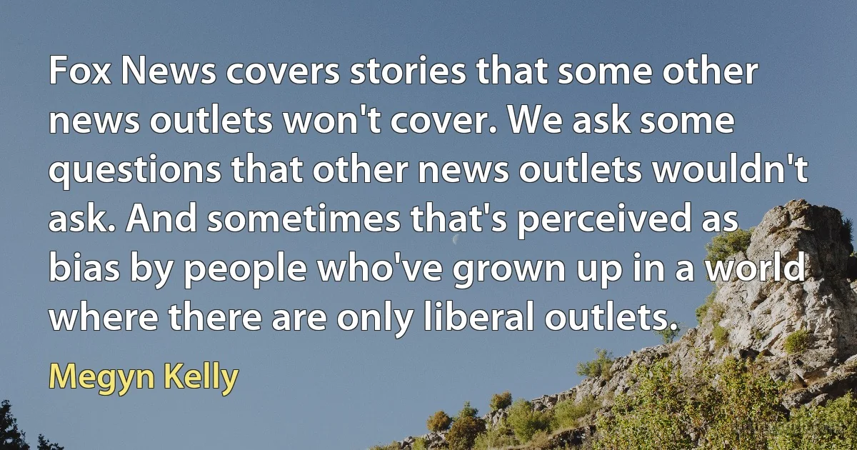 Fox News covers stories that some other news outlets won't cover. We ask some questions that other news outlets wouldn't ask. And sometimes that's perceived as bias by people who've grown up in a world where there are only liberal outlets. (Megyn Kelly)