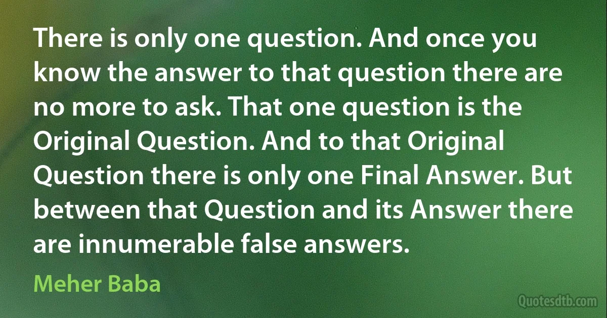 There is only one question. And once you know the answer to that question there are no more to ask. That one question is the Original Question. And to that Original Question there is only one Final Answer. But between that Question and its Answer there are innumerable false answers. (Meher Baba)