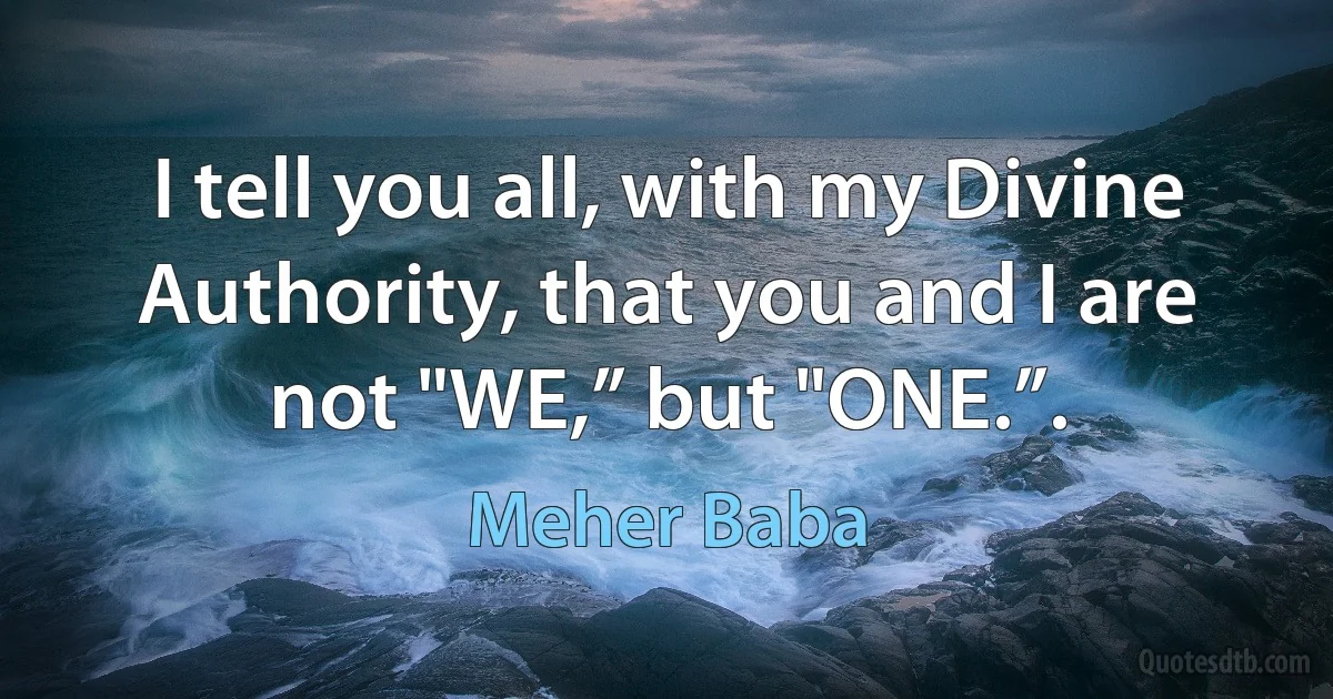 I tell you all, with my Divine Authority, that you and I are not "WE,” but "ONE.”. (Meher Baba)