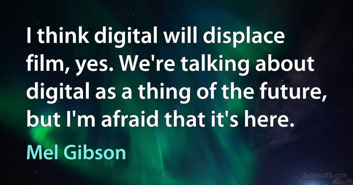 I think digital will displace film, yes. We're talking about digital as a thing of the future, but I'm afraid that it's here. (Mel Gibson)