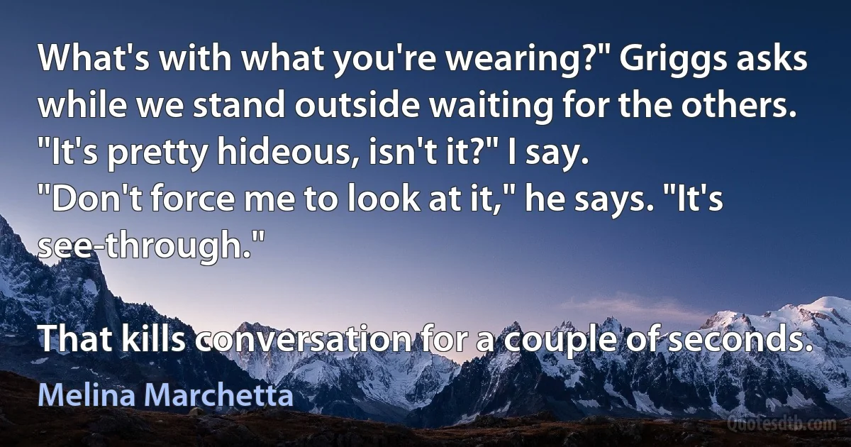 What's with what you're wearing?" Griggs asks while we stand outside waiting for the others.
"It's pretty hideous, isn't it?" I say.
"Don't force me to look at it," he says. "It's see-through."

That kills conversation for a couple of seconds. (Melina Marchetta)