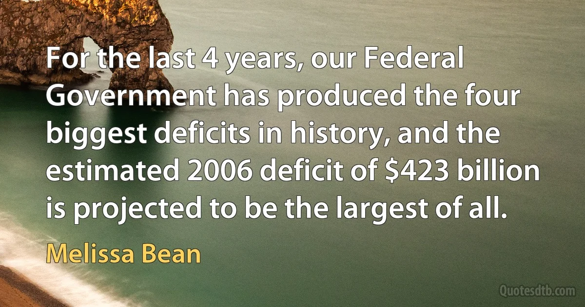 For the last 4 years, our Federal Government has produced the four biggest deficits in history, and the estimated 2006 deficit of $423 billion is projected to be the largest of all. (Melissa Bean)