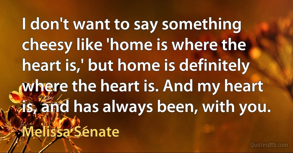 I don't want to say something cheesy like 'home is where the heart is,' but home is definitely where the heart is. And my heart is, and has always been, with you. (Melissa Senate)