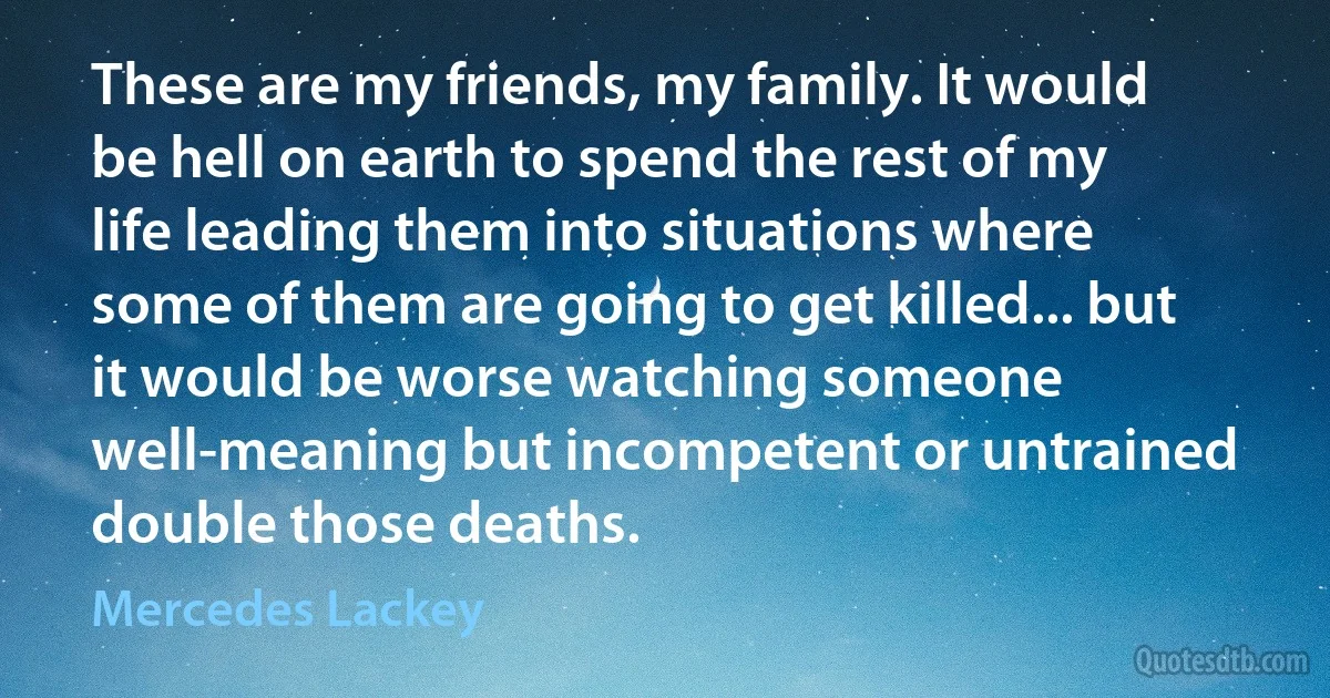 These are my friends, my family. It would be hell on earth to spend the rest of my life leading them into situations where some of them are going to get killed... but it would be worse watching someone well-meaning but incompetent or untrained double those deaths. (Mercedes Lackey)