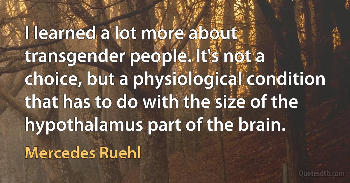 I learned a lot more about transgender people. It's not a choice, but a physiological condition that has to do with the size of the hypothalamus part of the brain. (Mercedes Ruehl)