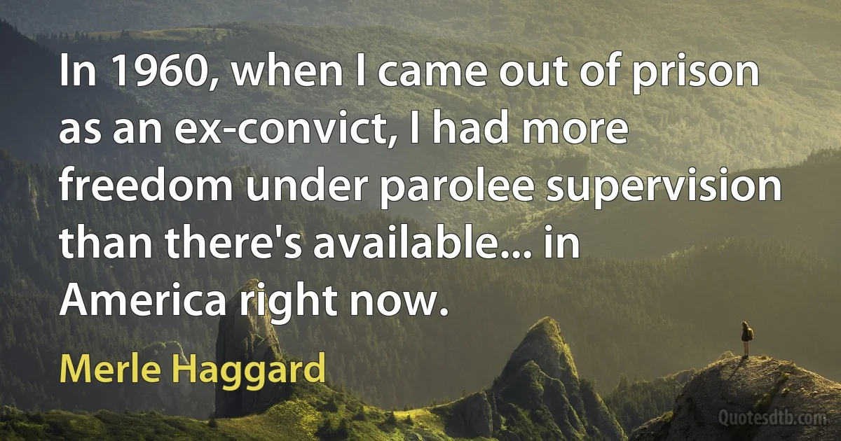 In 1960, when I came out of prison as an ex-convict, I had more freedom under parolee supervision than there's available... in America right now. (Merle Haggard)