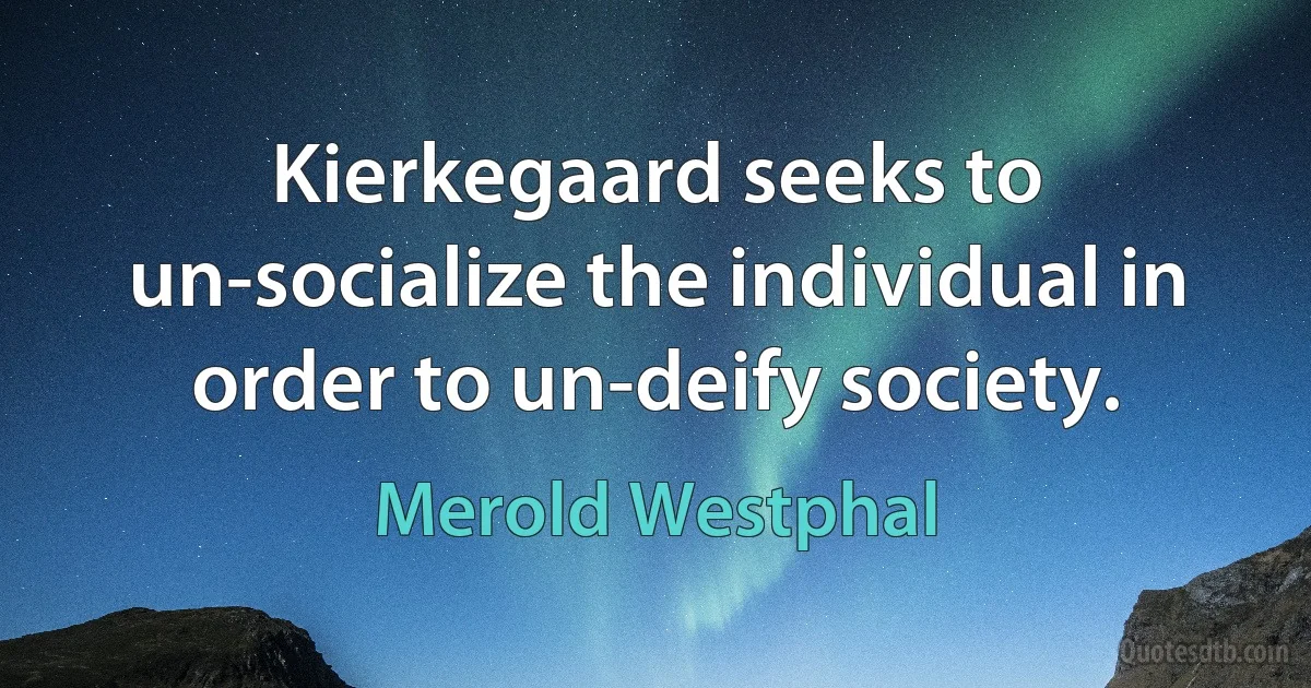 Kierkegaard seeks to un-socialize the individual in order to un-deify society. (Merold Westphal)