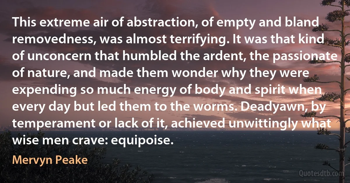 This extreme air of abstraction, of empty and bland removedness, was almost terrifying. It was that kind of unconcern that humbled the ardent, the passionate of nature, and made them wonder why they were expending so much energy of body and spirit when every day but led them to the worms. Deadyawn, by temperament or lack of it, achieved unwittingly what wise men crave: equipoise. (Mervyn Peake)