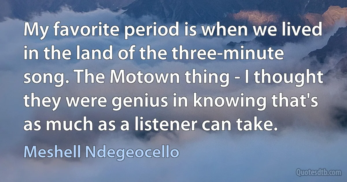 My favorite period is when we lived in the land of the three-minute song. The Motown thing - I thought they were genius in knowing that's as much as a listener can take. (Meshell Ndegeocello)