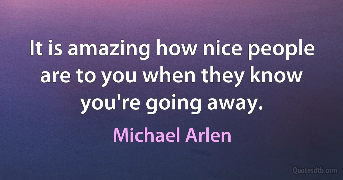 It is amazing how nice people are to you when they know you're going away. (Michael Arlen)