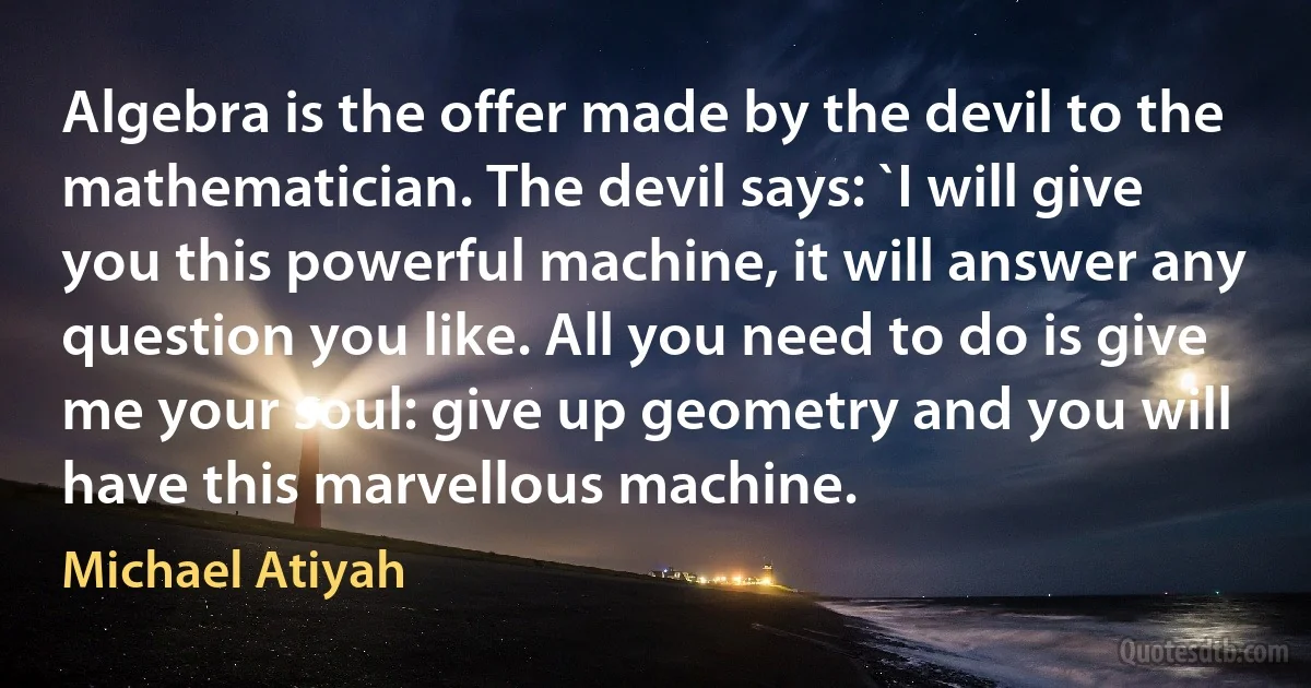 Algebra is the offer made by the devil to the mathematician. The devil says: `I will give you this powerful machine, it will answer any question you like. All you need to do is give me your soul: give up geometry and you will have this marvellous machine. (Michael Atiyah)