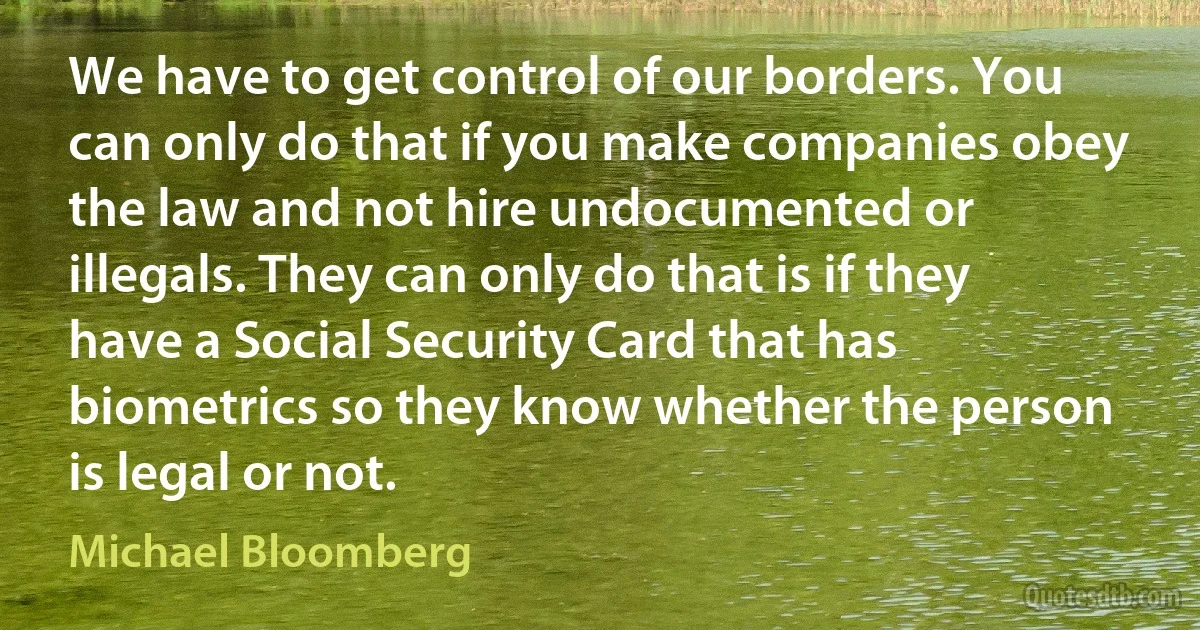 We have to get control of our borders. You can only do that if you make companies obey the law and not hire undocumented or illegals. They can only do that is if they have a Social Security Card that has biometrics so they know whether the person is legal or not. (Michael Bloomberg)