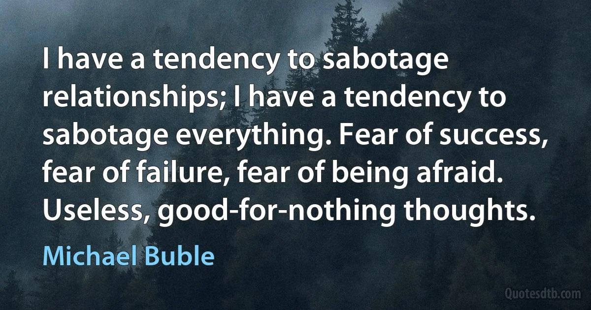 I have a tendency to sabotage relationships; I have a tendency to sabotage everything. Fear of success, fear of failure, fear of being afraid. Useless, good-for-nothing thoughts. (Michael Buble)