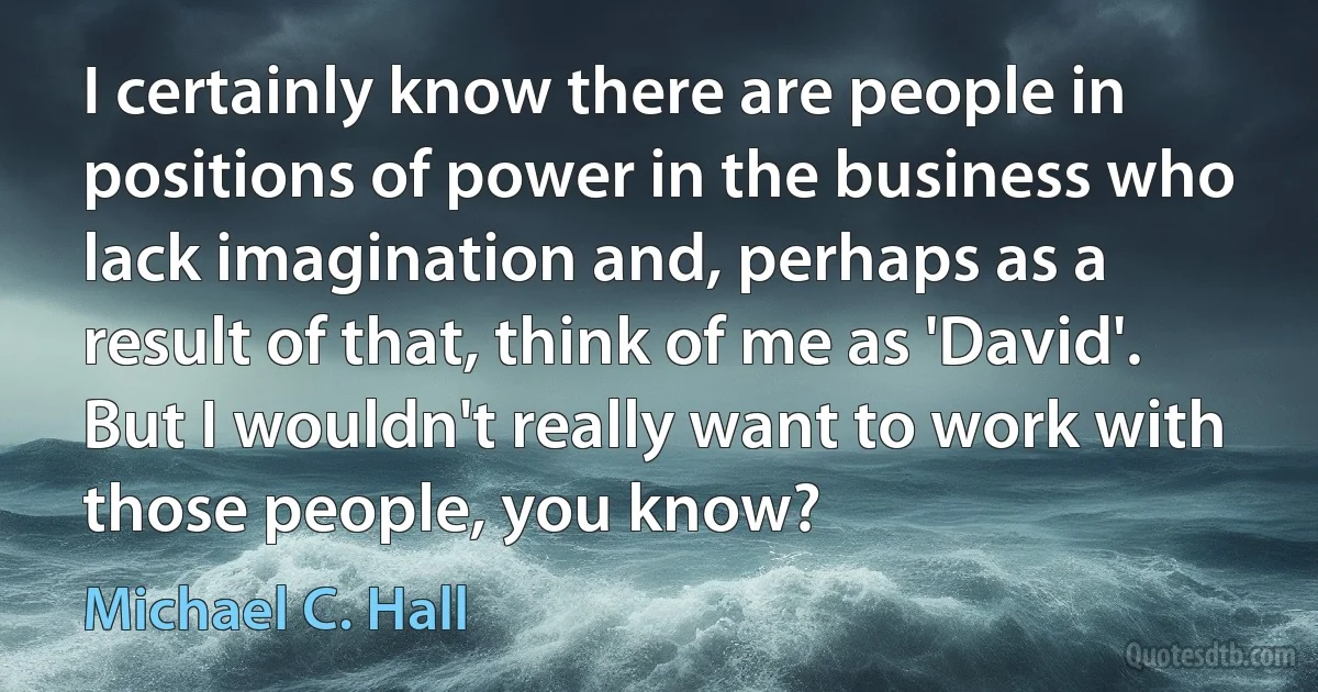 I certainly know there are people in positions of power in the business who lack imagination and, perhaps as a result of that, think of me as 'David'. But I wouldn't really want to work with those people, you know? (Michael C. Hall)