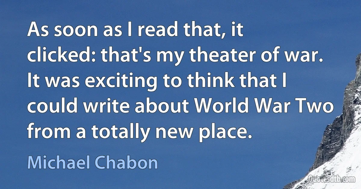 As soon as I read that, it clicked: that's my theater of war. It was exciting to think that I could write about World War Two from a totally new place. (Michael Chabon)