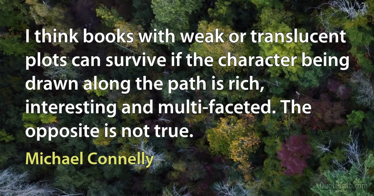 I think books with weak or translucent plots can survive if the character being drawn along the path is rich, interesting and multi-faceted. The opposite is not true. (Michael Connelly)