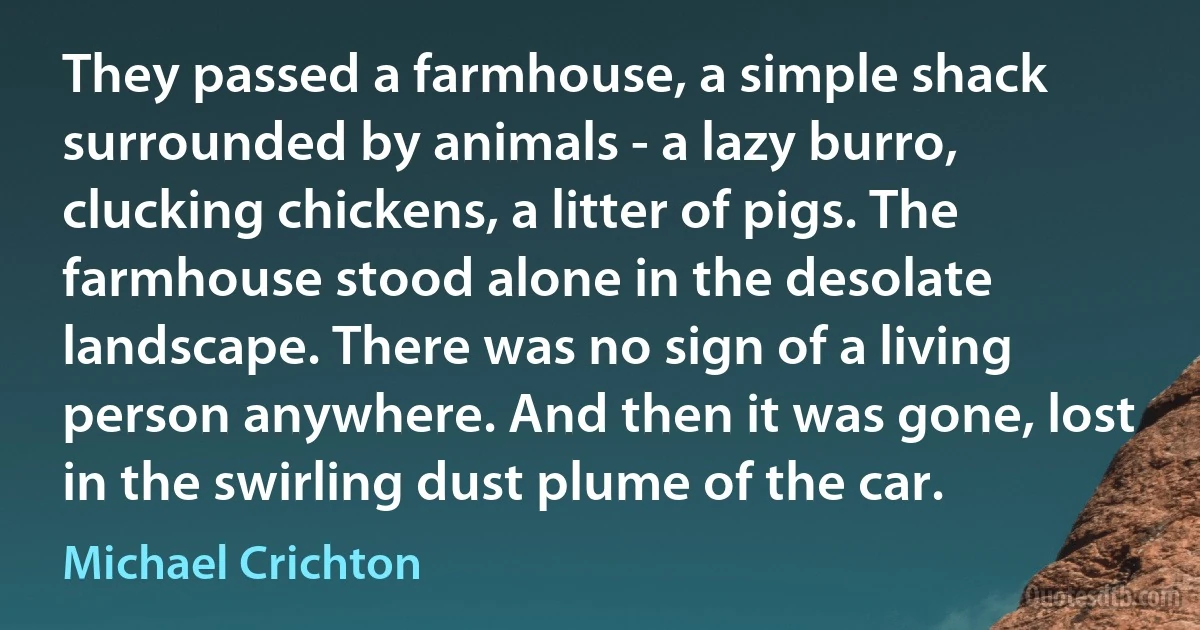 They passed a farmhouse, a simple shack surrounded by animals - a lazy burro, clucking chickens, a litter of pigs. The farmhouse stood alone in the desolate landscape. There was no sign of a living person anywhere. And then it was gone, lost in the swirling dust plume of the car. (Michael Crichton)