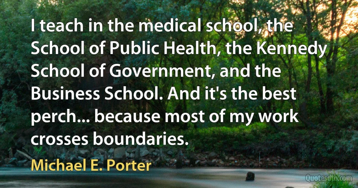 I teach in the medical school, the School of Public Health, the Kennedy School of Government, and the Business School. And it's the best perch... because most of my work crosses boundaries. (Michael E. Porter)