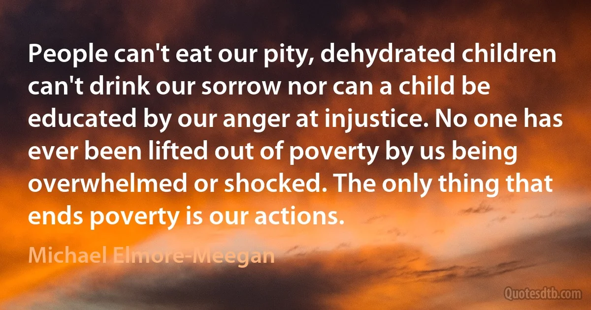 People can't eat our pity, dehydrated children can't drink our sorrow nor can a child be educated by our anger at injustice. No one has ever been lifted out of poverty by us being overwhelmed or shocked. The only thing that ends poverty is our actions. (Michael Elmore-Meegan)