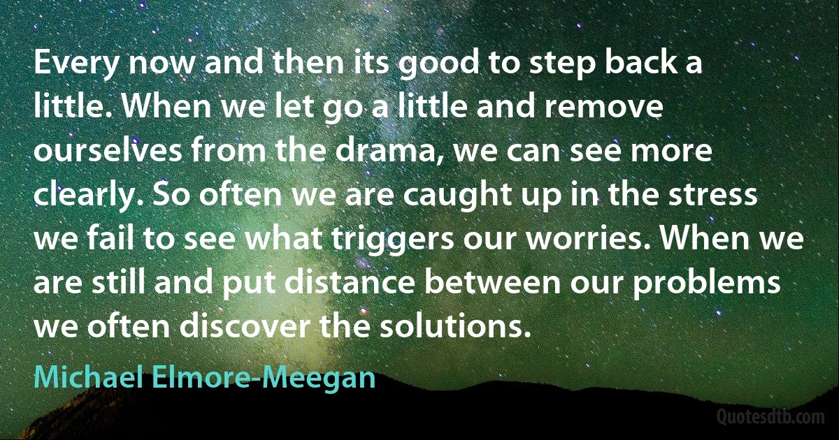 Every now and then its good to step back a little. When we let go a little and remove ourselves from the drama, we can see more clearly. So often we are caught up in the stress we fail to see what triggers our worries. When we are still and put distance between our problems we often discover the solutions. (Michael Elmore-Meegan)