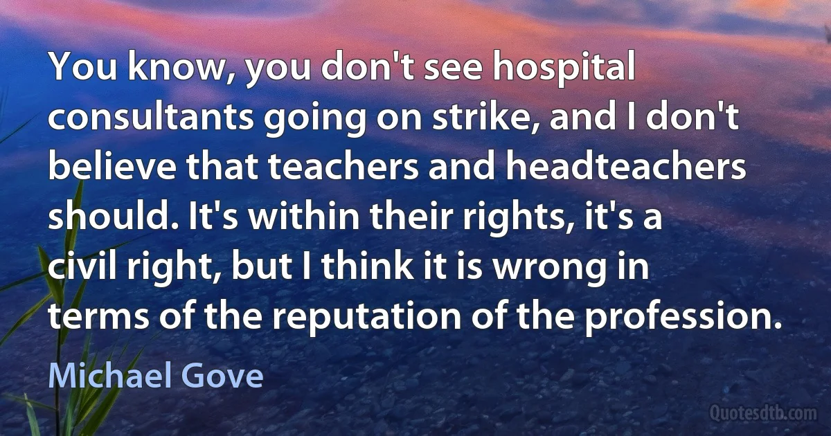 You know, you don't see hospital consultants going on strike, and I don't believe that teachers and headteachers should. It's within their rights, it's a civil right, but I think it is wrong in terms of the reputation of the profession. (Michael Gove)