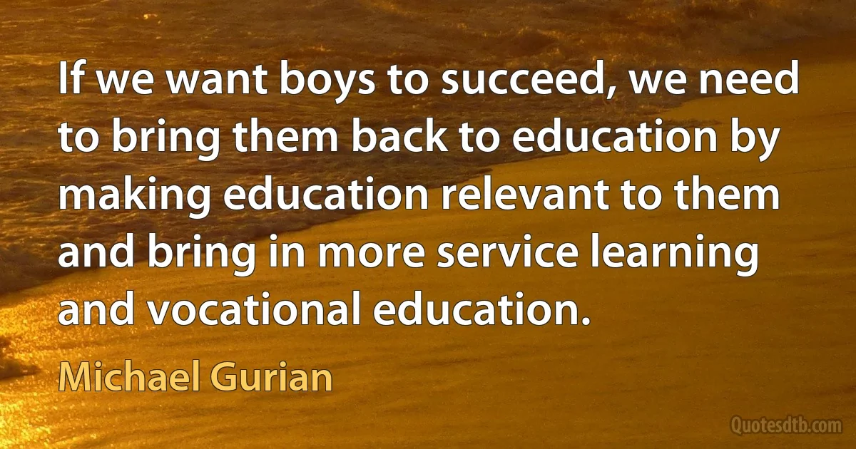 If we want boys to succeed, we need to bring them back to education by making education relevant to them and bring in more service learning and vocational education. (Michael Gurian)