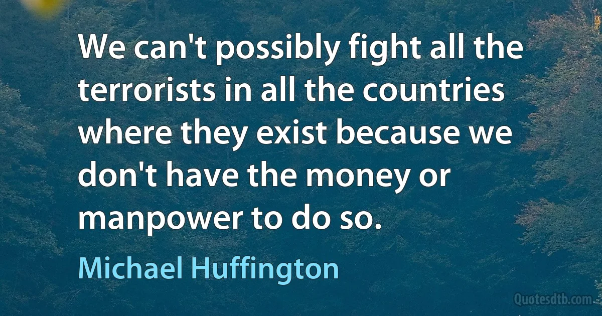 We can't possibly fight all the terrorists in all the countries where they exist because we don't have the money or manpower to do so. (Michael Huffington)