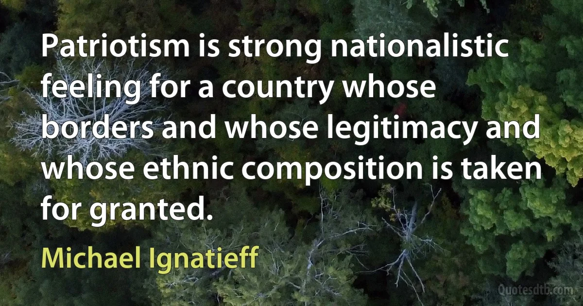 Patriotism is strong nationalistic feeling for a country whose borders and whose legitimacy and whose ethnic composition is taken for granted. (Michael Ignatieff)