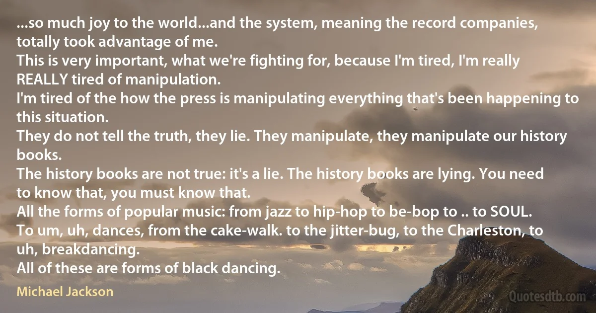 ...so much joy to the world...and the system, meaning the record companies, totally took advantage of me.
This is very important, what we're fighting for, because I'm tired, I'm really REALLY tired of manipulation.
I'm tired of the how the press is manipulating everything that's been happening to this situation.
They do not tell the truth, they lie. They manipulate, they manipulate our history books.
The history books are not true: it's a lie. The history books are lying. You need to know that, you must know that.
All the forms of popular music: from jazz to hip-hop to be-bop to .. to SOUL.
To um, uh, dances, from the cake-walk. to the jitter-bug, to the Charleston, to uh, breakdancing.
All of these are forms of black dancing. (Michael Jackson)