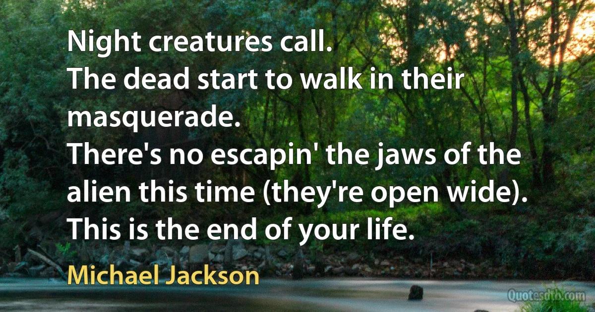 Night creatures call.
The dead start to walk in their masquerade.
There's no escapin' the jaws of the alien this time (they're open wide).
This is the end of your life. (Michael Jackson)