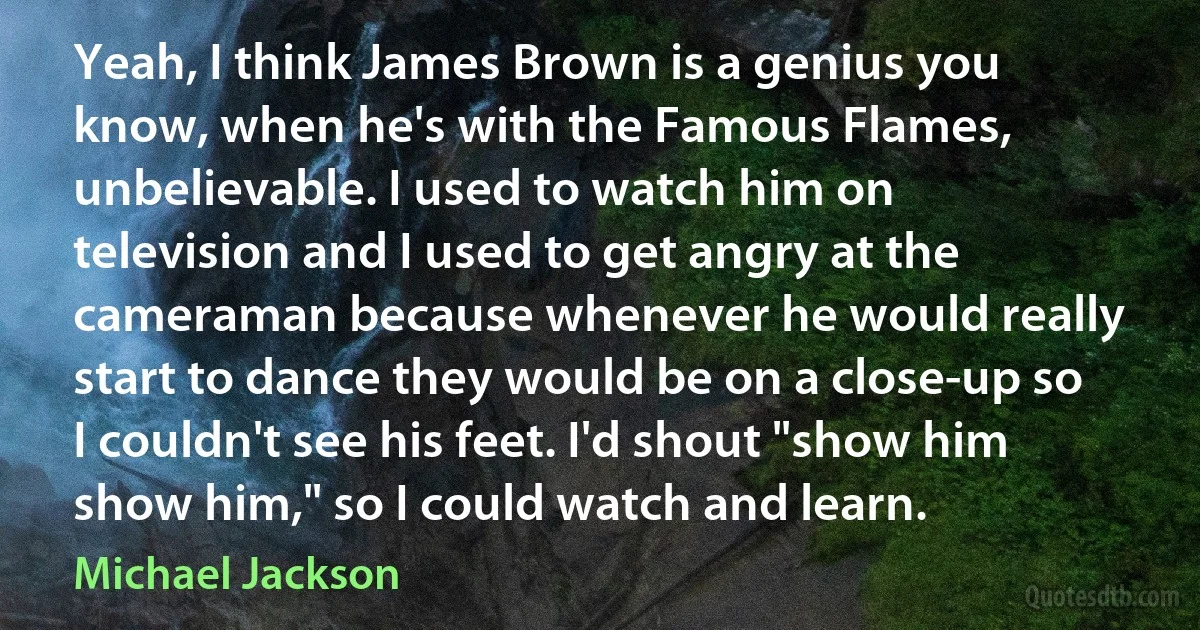 Yeah, I think James Brown is a genius you know, when he's with the Famous Flames, unbelievable. I used to watch him on television and I used to get angry at the cameraman because whenever he would really start to dance they would be on a close-up so I couldn't see his feet. I'd shout "show him show him," so I could watch and learn. (Michael Jackson)