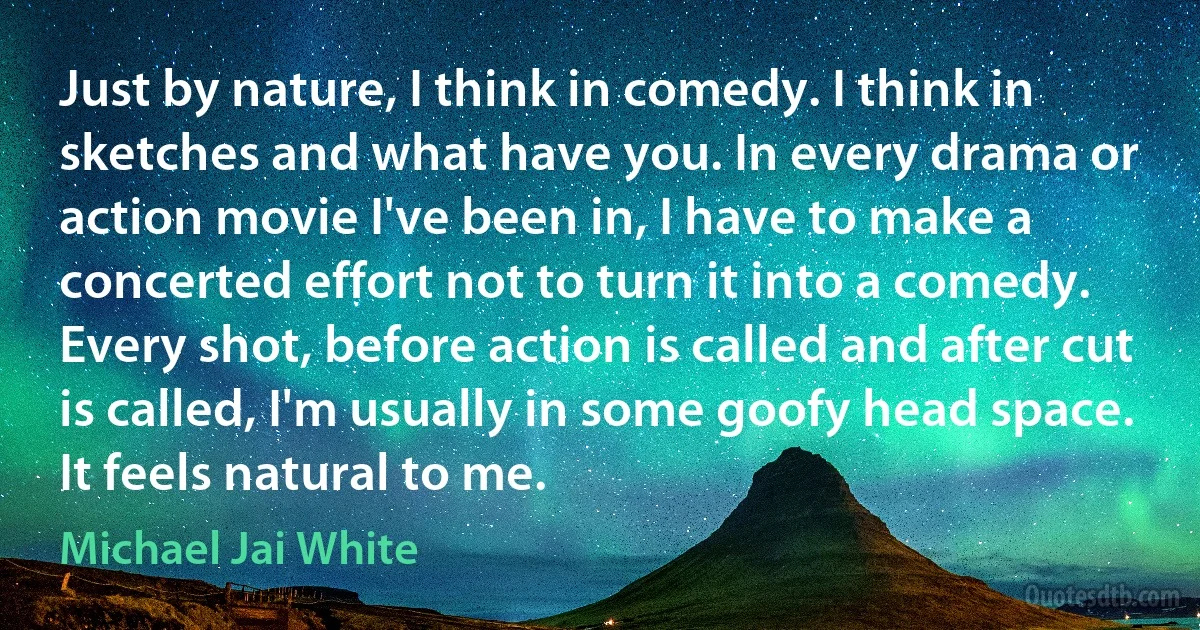 Just by nature, I think in comedy. I think in sketches and what have you. In every drama or action movie I've been in, I have to make a concerted effort not to turn it into a comedy. Every shot, before action is called and after cut is called, I'm usually in some goofy head space. It feels natural to me. (Michael Jai White)