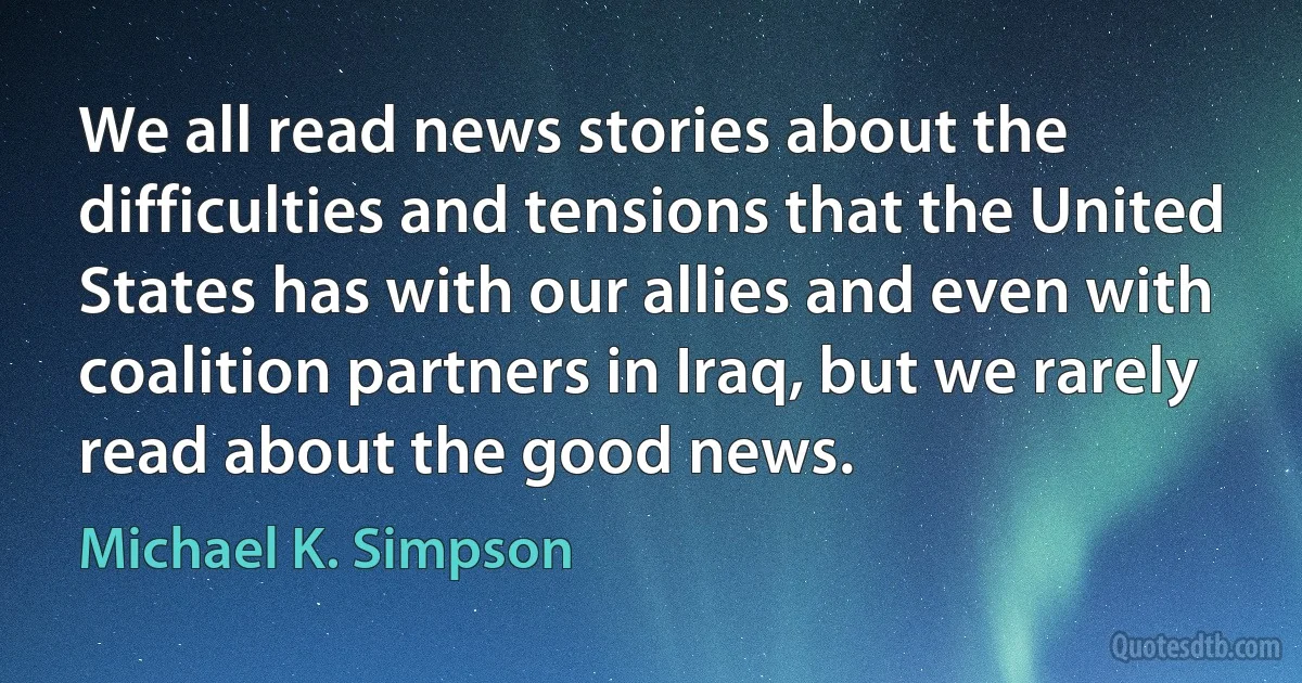 We all read news stories about the difficulties and tensions that the United States has with our allies and even with coalition partners in Iraq, but we rarely read about the good news. (Michael K. Simpson)