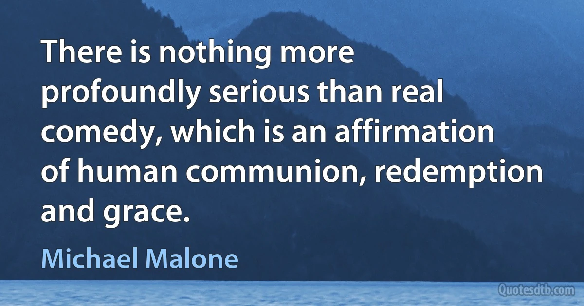 There is nothing more profoundly serious than real comedy, which is an affirmation of human communion, redemption and grace. (Michael Malone)