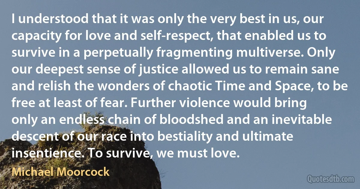 I understood that it was only the very best in us, our capacity for love and self-respect, that enabled us to survive in a perpetually fragmenting multiverse. Only our deepest sense of justice allowed us to remain sane and relish the wonders of chaotic Time and Space, to be free at least of fear. Further violence would bring only an endless chain of bloodshed and an inevitable descent of our race into bestiality and ultimate insentience. To survive, we must love. (Michael Moorcock)