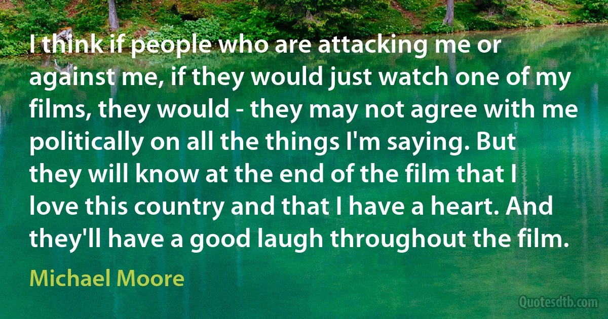 I think if people who are attacking me or against me, if they would just watch one of my films, they would - they may not agree with me politically on all the things I'm saying. But they will know at the end of the film that I love this country and that I have a heart. And they'll have a good laugh throughout the film. (Michael Moore)