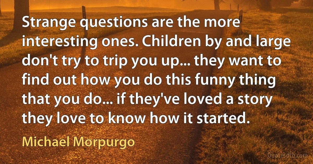 Strange questions are the more interesting ones. Children by and large don't try to trip you up... they want to find out how you do this funny thing that you do... if they've loved a story they love to know how it started. (Michael Morpurgo)