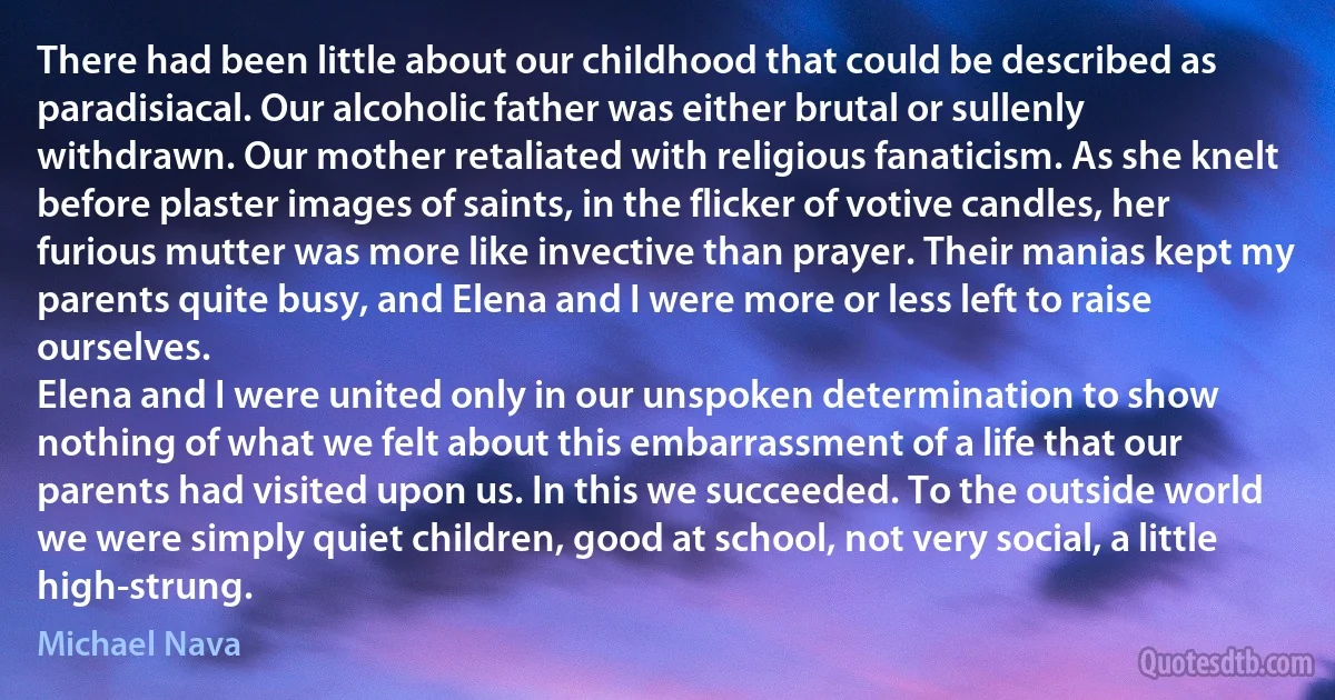 There had been little about our childhood that could be described as paradisiacal. Our alcoholic father was either brutal or sullenly withdrawn. Our mother retaliated with religious fanaticism. As she knelt before plaster images of saints, in the flicker of votive candles, her furious mutter was more like invective than prayer. Their manias kept my parents quite busy, and Elena and I were more or less left to raise ourselves.
Elena and I were united only in our unspoken determination to show nothing of what we felt about this embarrassment of a life that our parents had visited upon us. In this we succeeded. To the outside world we were simply quiet children, good at school, not very social, a little high-strung. (Michael Nava)