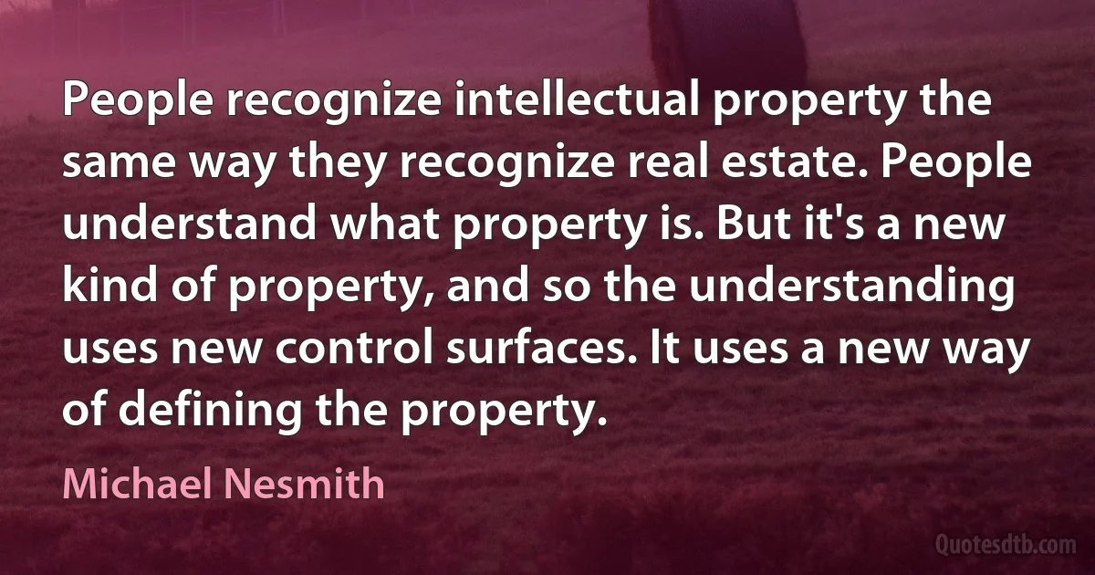 People recognize intellectual property the same way they recognize real estate. People understand what property is. But it's a new kind of property, and so the understanding uses new control surfaces. It uses a new way of defining the property. (Michael Nesmith)