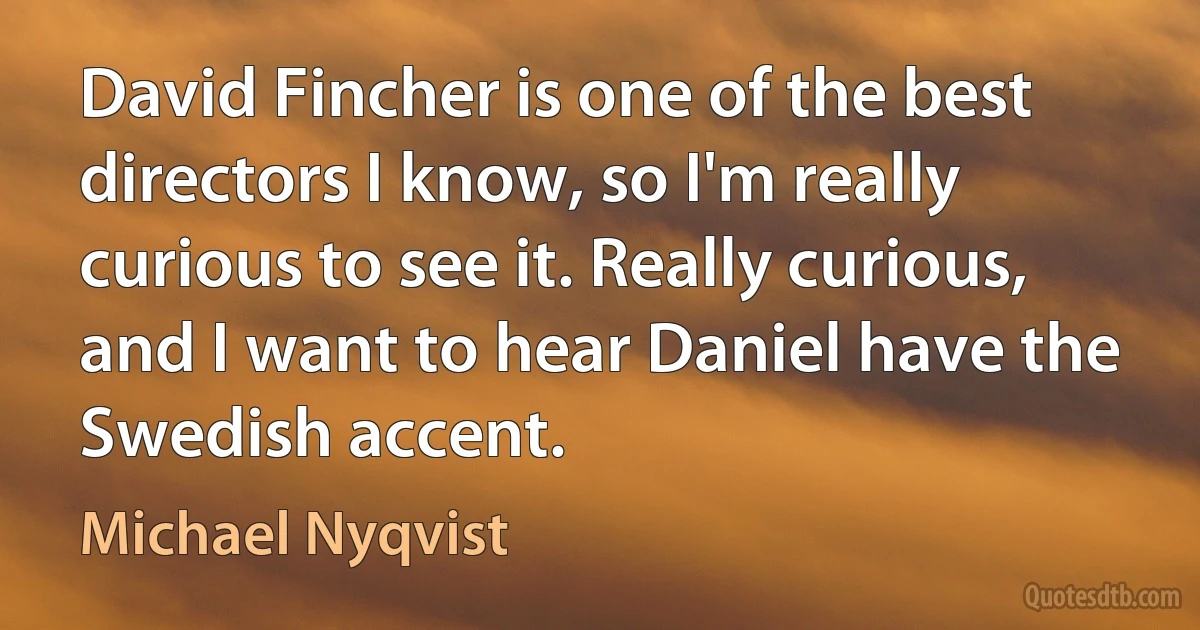 David Fincher is one of the best directors I know, so I'm really curious to see it. Really curious, and I want to hear Daniel have the Swedish accent. (Michael Nyqvist)