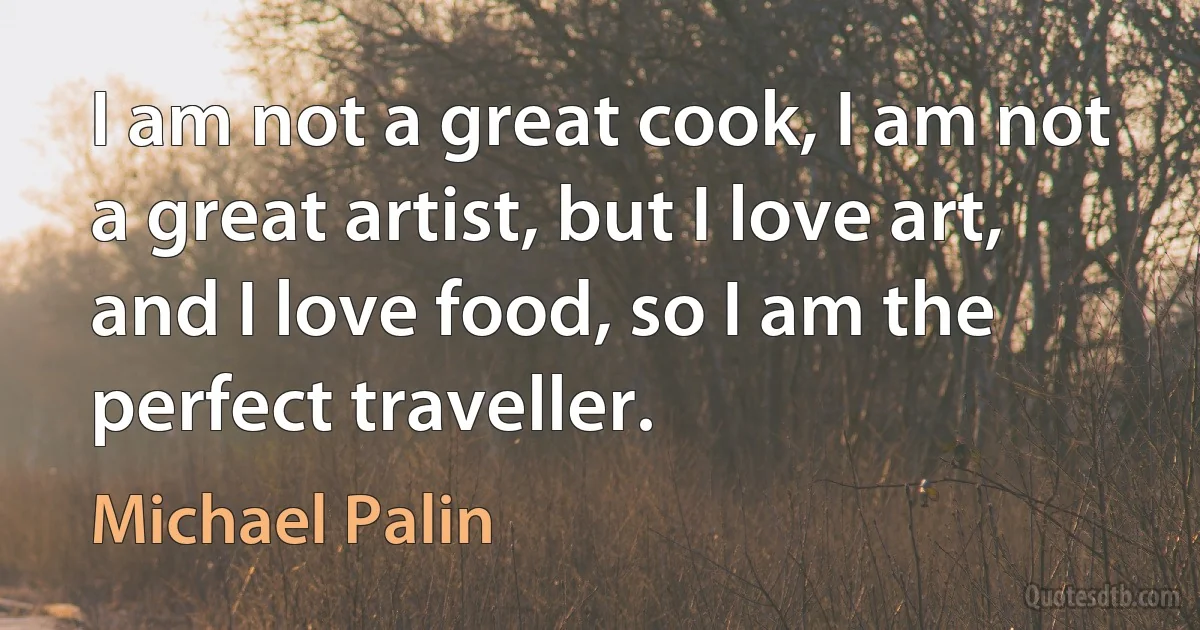 I am not a great cook, I am not a great artist, but I love art, and I love food, so I am the perfect traveller. (Michael Palin)