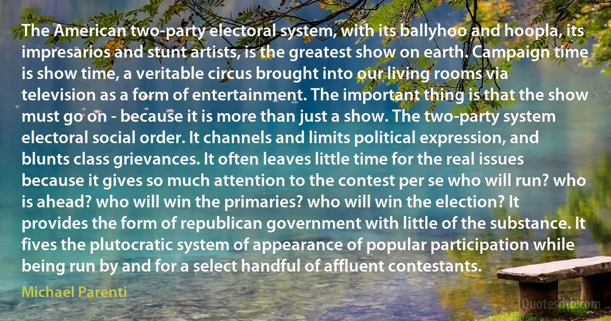 The American two-party electoral system, with its ballyhoo and hoopla, its impresarios and stunt artists, is the greatest show on earth. Campaign time is show time, a veritable circus brought into our living rooms via television as a form of entertainment. The important thing is that the show must go on - because it is more than just a show. The two-party system electoral social order. It channels and limits political expression, and blunts class grievances. It often leaves little time for the real issues because it gives so much attention to the contest per se who will run? who is ahead? who will win the primaries? who will win the election? It provides the form of republican government with little of the substance. It fives the plutocratic system of appearance of popular participation while being run by and for a select handful of affluent contestants. (Michael Parenti)