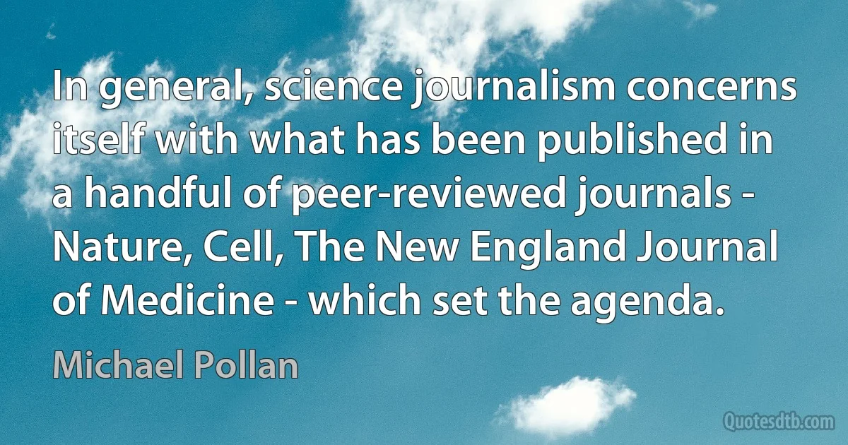 In general, science journalism concerns itself with what has been published in a handful of peer-reviewed journals - Nature, Cell, The New England Journal of Medicine - which set the agenda. (Michael Pollan)