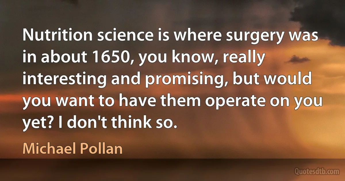 Nutrition science is where surgery was in about 1650, you know, really interesting and promising, but would you want to have them operate on you yet? I don't think so. (Michael Pollan)