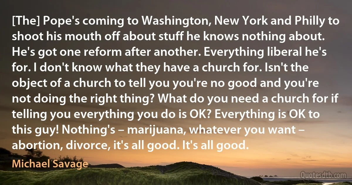 [The] Pope's coming to Washington, New York and Philly to shoot his mouth off about stuff he knows nothing about. He's got one reform after another. Everything liberal he's for. I don't know what they have a church for. Isn't the object of a church to tell you you're no good and you're not doing the right thing? What do you need a church for if telling you everything you do is OK? Everything is OK to this guy! Nothing's – marijuana, whatever you want – abortion, divorce, it's all good. It's all good. (Michael Savage)