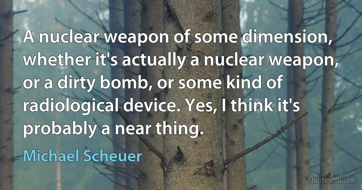 A nuclear weapon of some dimension, whether it's actually a nuclear weapon, or a dirty bomb, or some kind of radiological device. Yes, I think it's probably a near thing. (Michael Scheuer)