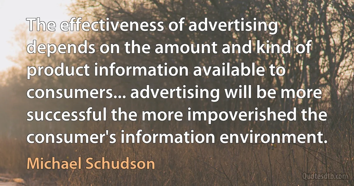 The effectiveness of advertising depends on the amount and kind of product information available to consumers... advertising will be more successful the more impoverished the consumer's information environment. (Michael Schudson)