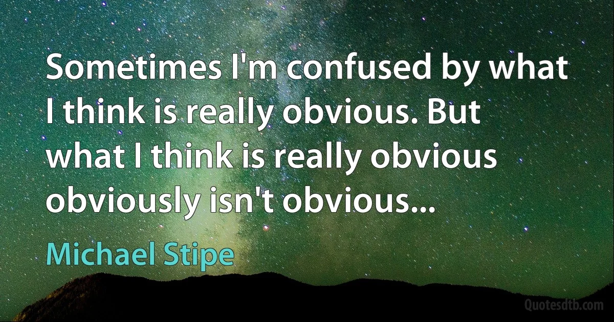 Sometimes I'm confused by what I think is really obvious. But what I think is really obvious obviously isn't obvious... (Michael Stipe)