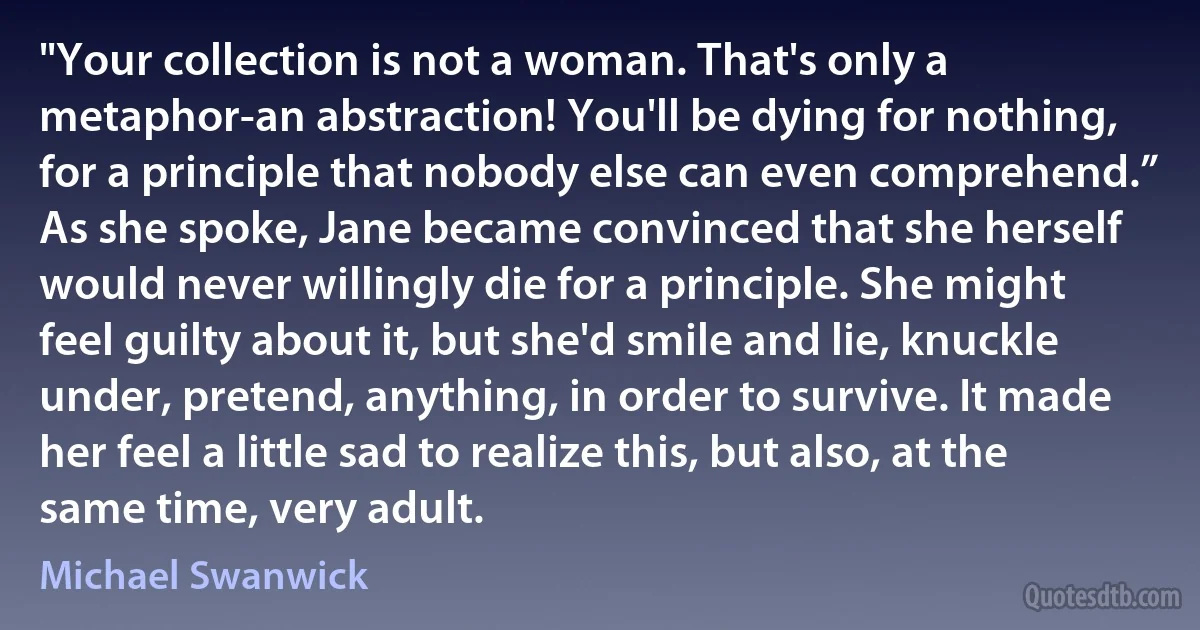 "Your collection is not a woman. That's only a metaphor-an abstraction! You'll be dying for nothing, for a principle that nobody else can even comprehend.”
As she spoke, Jane became convinced that she herself would never willingly die for a principle. She might feel guilty about it, but she'd smile and lie, knuckle under, pretend, anything, in order to survive. It made her feel a little sad to realize this, but also, at the same time, very adult. (Michael Swanwick)